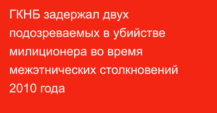 ГКНБ задержал двух подозреваемых в убийстве милиционера во время межэтнических столкновений 2010 года