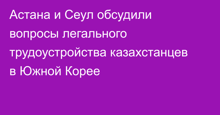 Астана и Сеул обсудили вопросы легального трудоустройства казахстанцев в Южной Корее