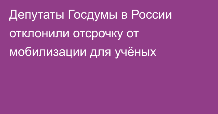 Депутаты Госдумы в России отклонили отсрочку от мобилизации для учёных