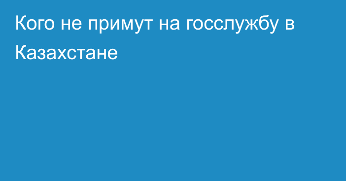 Кого не примут на госслужбу в Казахстане