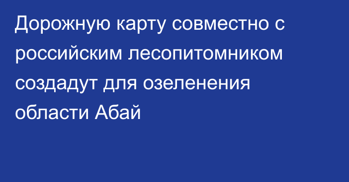 Дорожную карту совместно с российским лесопитомником создадут для озеленения области Абай