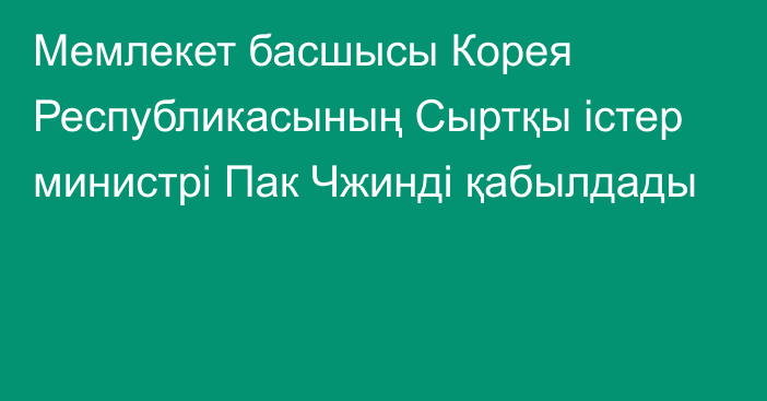 Мемлекет басшысы Корея Республикасының Сыртқы істер министрі Пак Чжинді қабылдады