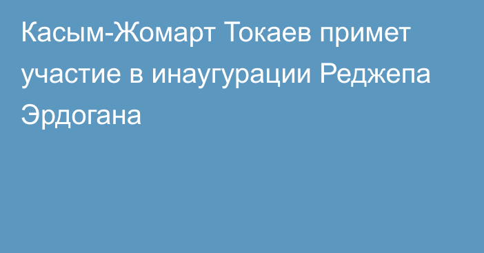 Касым-Жомарт Токаев примет участие в инаугурации Реджепа Эрдогана