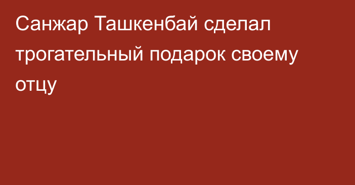 Санжар Ташкенбай сделал трогательный подарок своему отцу