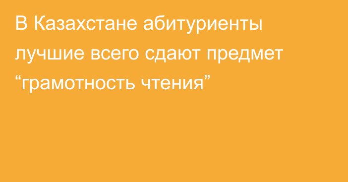 В Казахстане абитуриенты лучшие всего сдают предмет “грамотность чтения”