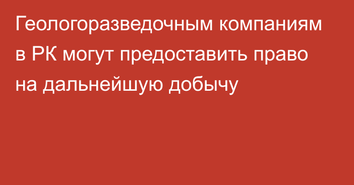 Геологоразведочным компаниям в РК могут предоставить право на дальнейшую добычу