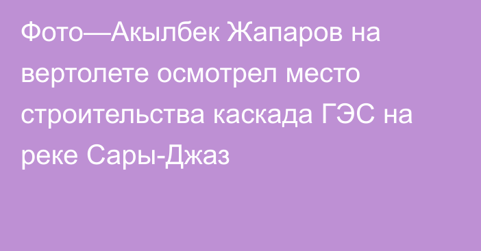 Фото—Акылбек Жапаров на вертолете осмотрел место строительства каскада ГЭС на реке Сары-Джаз