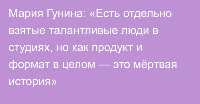 Мария Гунина: «Есть отдельно взятые талантливые люди в студиях, но как продукт и формат в целом — это мёртвая история»