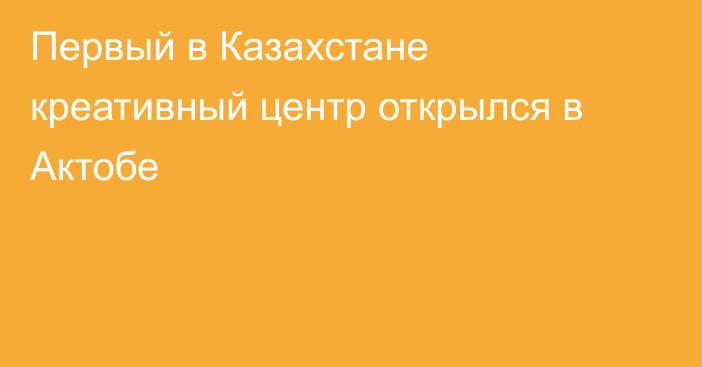 Первый в Казахстане креативный центр открылся в Актобе