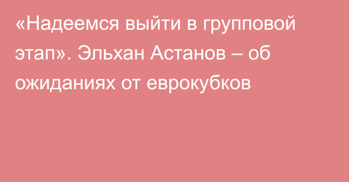 «Надеемся выйти в групповой этап». Эльхан Астанов – об ожиданиях от еврокубков