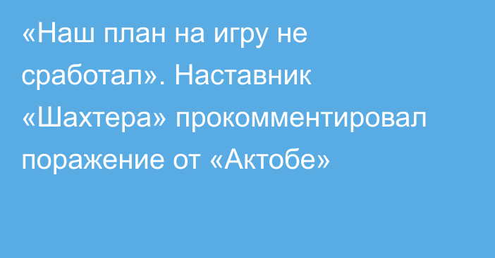 «Наш план на игру не сработал». Наставник «Шахтера» прокомментировал поражение от «Актобе»