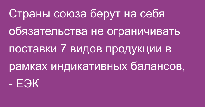 Страны союза берут на себя обязательства не ограничивать поставки 7 видов продукции в рамках индикативных балансов, - ЕЭК