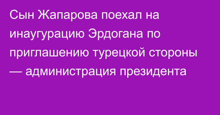 Сын Жапарова поехал на инаугурацию Эрдогана по приглашению турецкой стороны — администрация президента