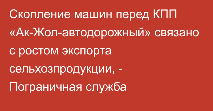 Скопление машин перед КПП «Ак-Жол-автодорожный» связано с ростом экспорта сельхозпродукции, - Пограничная служба