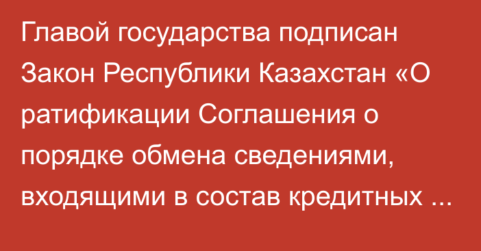 Главой государства подписан Закон Республики Казахстан «О ратификации Соглашения о порядке обмена сведениями, входящими в состав кредитных историй, в рамках Евразийского экономического союза»