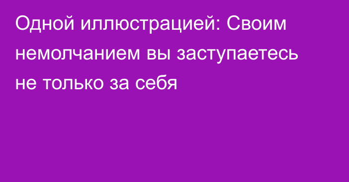 Одной иллюстрацией: Своим немолчанием вы заступаетесь не только за себя