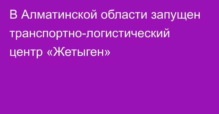 В Алматинской области запущен транспортно-логистический центр «Жетыген»