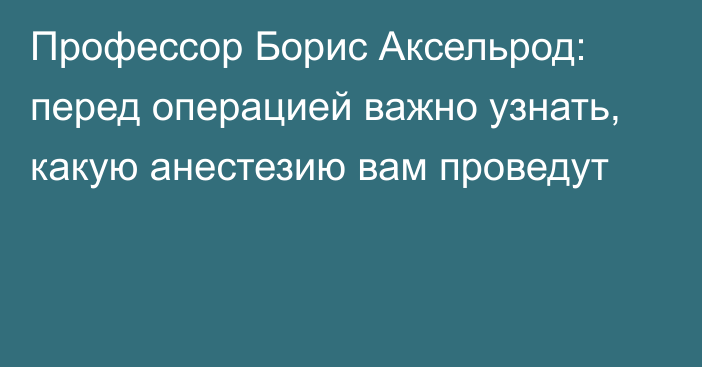 Профессор Борис Аксельрод: перед операцией важно узнать, какую анестезию вам проведут