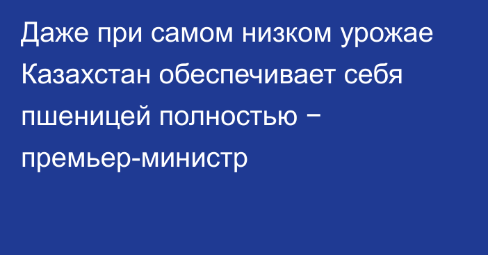 Даже при самом низком урожае Казахстан обеспечивает себя пшеницей полностью − премьер-министр