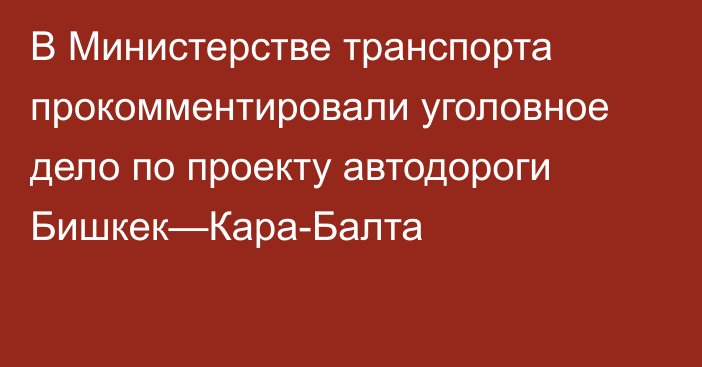 В Министерстве транспорта прокомментировали уголовное дело по проекту автодороги Бишкек—Кара-Балта