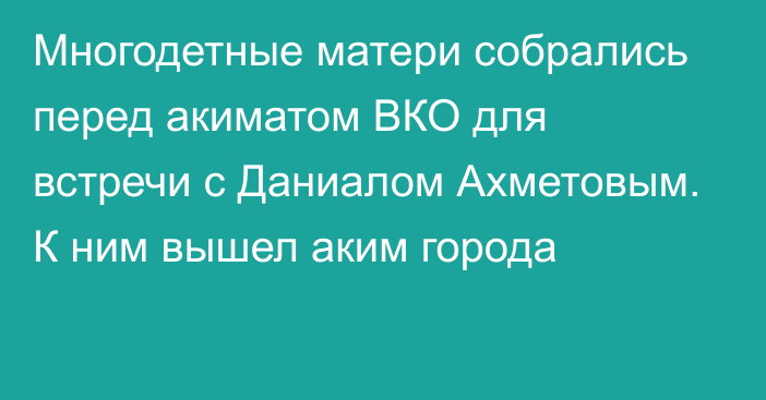 Многодетные матери собрались перед акиматом ВКО для встречи с Даниалом Ахметовым. К ним вышел аким города