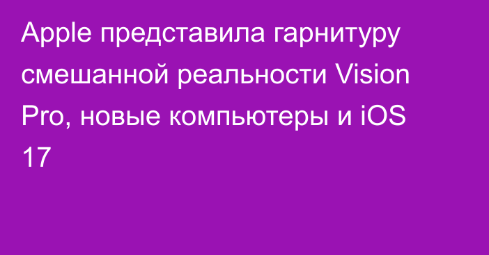 Apple представила гарнитуру смешанной реальности Vision Pro, новые компьютеры и iOS 17