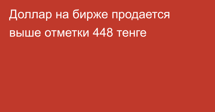 Доллар на бирже продается выше отметки   448 тенге