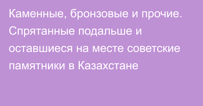 Каменные, бронзовые и прочие. Спрятанные подальше и оставшиеся на месте советские памятники в Казахстане