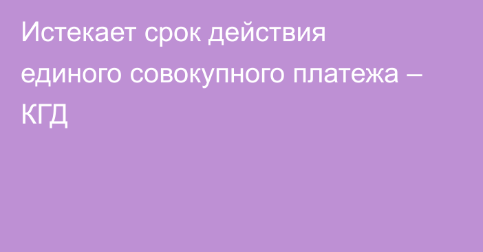 Истекает срок действия единого совокупного платежа – КГД