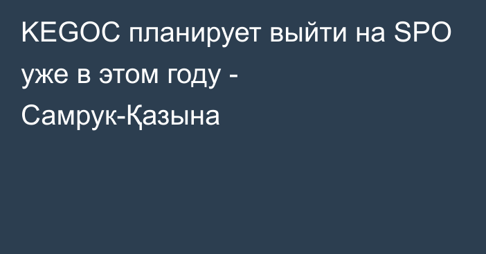 KEGOC планирует выйти на SPO уже в этом году - Самрук-Қазына