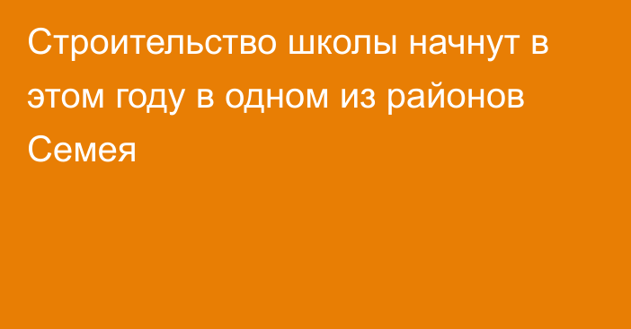 Строительство школы начнут в этом году в одном из районов Семея