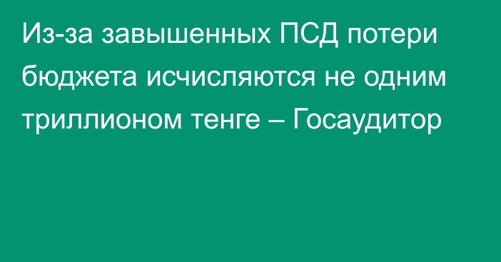 Из-за завышенных ПСД потери бюджета исчисляются не одним триллионом тенге – Госаудитор