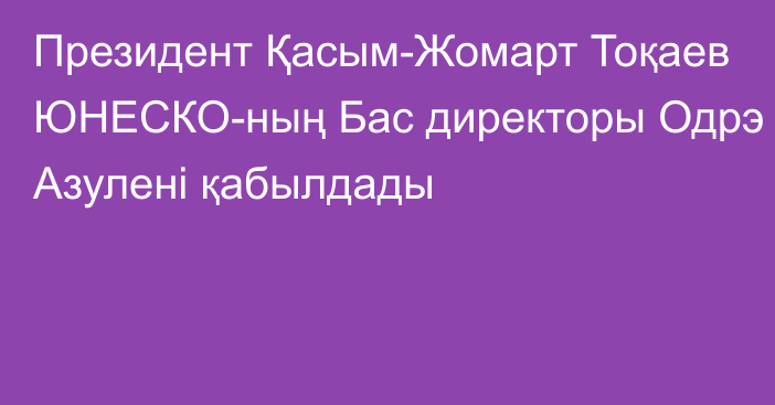 Президент Қасым-Жомарт Тоқаев ЮНЕСКО-ның Бас директоры Одрэ Азулені қабылдады