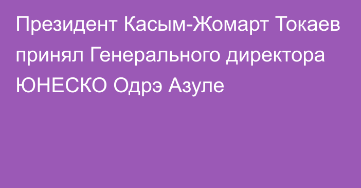 Президент Касым-Жомарт Токаев принял Генерального директора ЮНЕСКО Одрэ Азуле