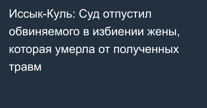 Иссык-Куль: Суд отпустил обвиняемого в избиении жены, которая умерла от полученных травм