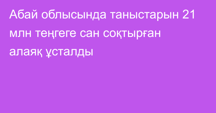 Абай облысында таныстарын 21 млн теңгеге сан соқтырған алаяқ ұсталды