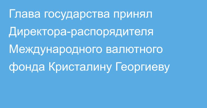 Глава государства принял Директора-распорядителя Международного валютного фонда Кристалину Георгиеву      