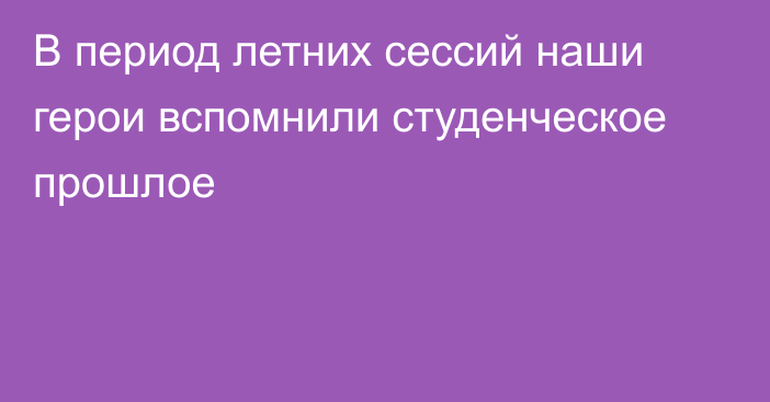 В период летних сессий наши герои вспомнили студенческое прошлое