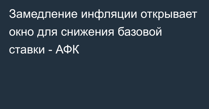 Замедление инфляции открывает окно для снижения базовой ставки - АФК