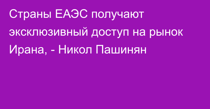 Страны ЕАЭС получают эксклюзивный доступ на рынок Ирана, - Никол Пашинян