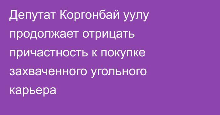 Депутат Коргонбай уулу продолжает отрицать причастность к покупке захваченного угольного карьера