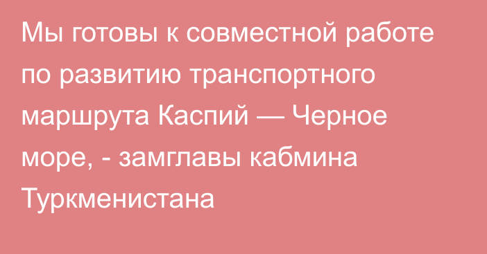 Мы готовы к совместной работе по развитию транспортного маршрута Каспий — Черное море, - замглавы кабмина Туркменистана