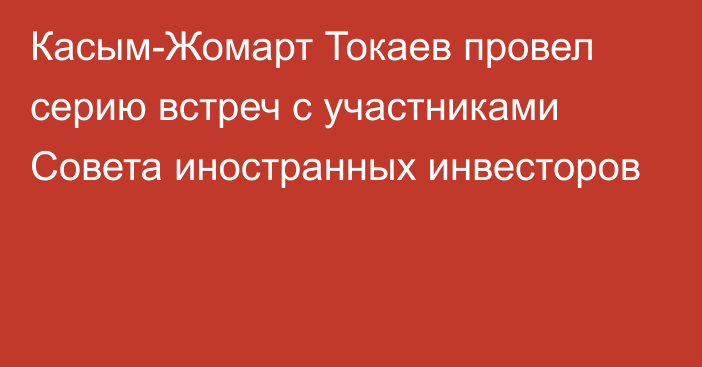 Касым-Жомарт Токаев провел серию встреч с участниками Совета иностранных инвесторов