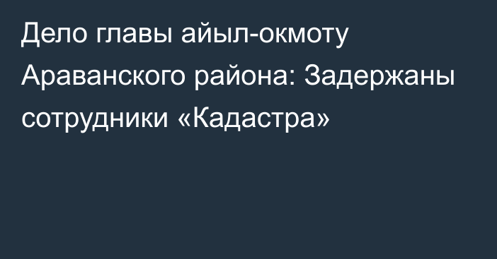 Дело главы айыл-окмоту Араванского района: Задержаны сотрудники «Кадастра»