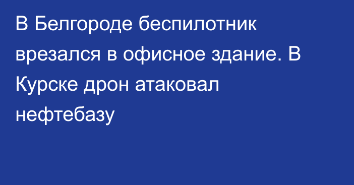 В Белгороде беспилотник врезался в офисное здание. В Курске дрон атаковал нефтебазу