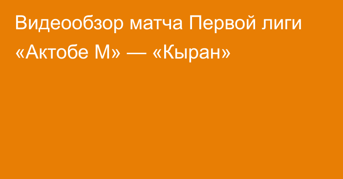 Видеообзор матча Первой лиги «Актобе М» — «Кыран»