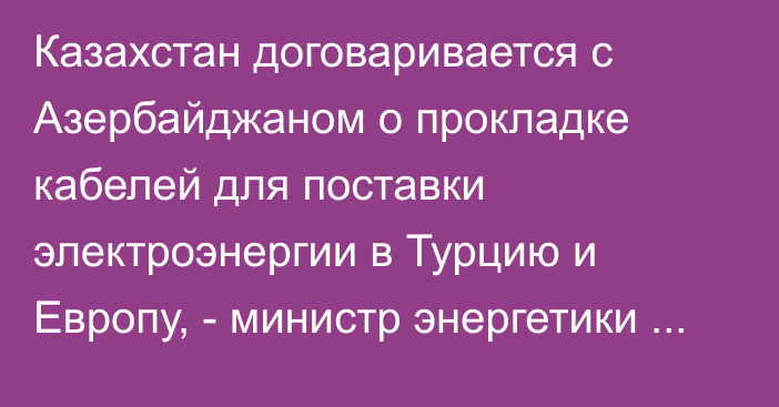 Казахстан договаривается с Азербайджаном о прокладке кабелей для поставки электроэнергии в Турцию и Европу, -  министр энергетики РК