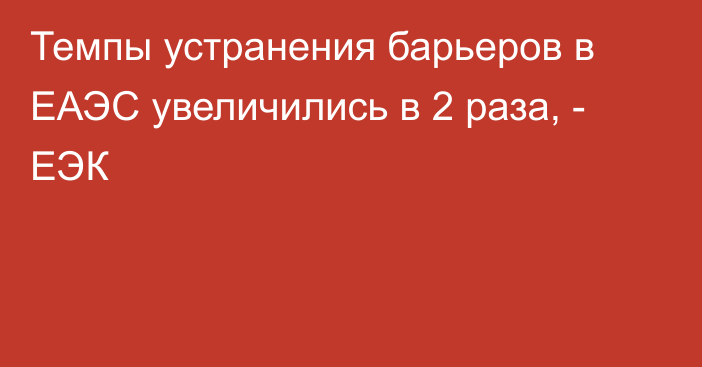 Темпы устранения барьеров в ЕАЭС увеличились в 2 раза, - ЕЭК