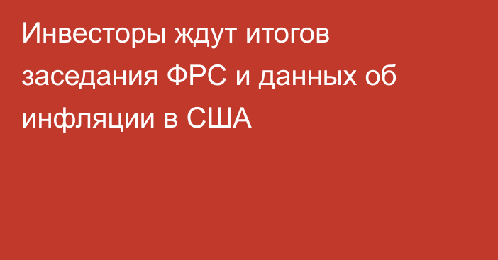 Инвесторы ждут итогов заседания ФРС и данных об инфляции в США