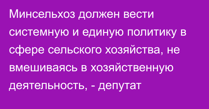 Минсельхоз должен вести системную и единую политику в сфере сельского хозяйства, не вмешиваясь в хозяйственную деятельность, - депутат